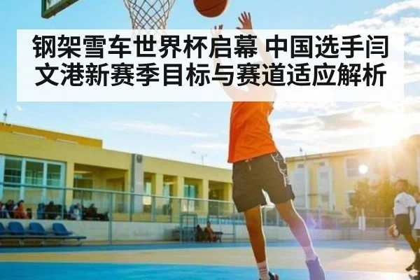 钢架雪车世界杯启幕 中国选手闫文港新赛季目标与赛道适应解析